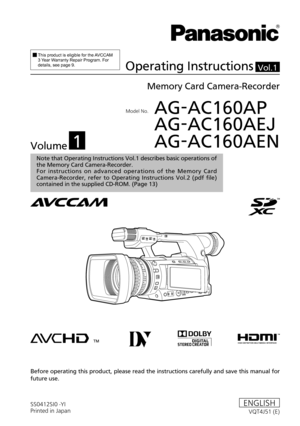 Page 1Model No.	AG-AC160AP
	 AG-AC160AEJ
	 AG-AC160AEN
SS0412SI0 -YI
Printed in Japan VQT4J51 (E)ENGLISH
Vol.1
Note that Operating Instructions Vol.1 describes basic operations of 
the Memory Card Camera-Recorder.
For  instructions  on  advanced  operations  of  the  Memory  Card 
Camera-Recorder,  refer  to  Operating  Instructions  Vol.2  (pdf  file) 
contained in the supplied CD-ROM. (Page
 13)
		This	product	is	eligible	for	the	AVCCAM	3	Year	W
arranty	Repair	Program.	For	details,	see	page	9.Operating...
