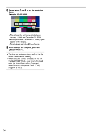 Page 3434
 
8 Repeat steps 6 and 7 to set the remaining 
items.
Example: AG-AC160AP
	• The	date	can	be	set	to	any	date	between	January	1,	2000	and	December	31,	2039.	•For	any	date	after	December	31,	2039,	[--]	will	appear	on	the	display

.
	•Time	is	displayed	in	the	24-hour	format.
9 When settings are complete, press the 
OPERATION lever.
	•The	time	can	be	inaccurate	so	confirm	that	the	time	is	correct	before	shooting.	•When	using	the	camera	overseas,	do	not	set	the	[CLOCK	SET]	to	the	local	time	but	instead...