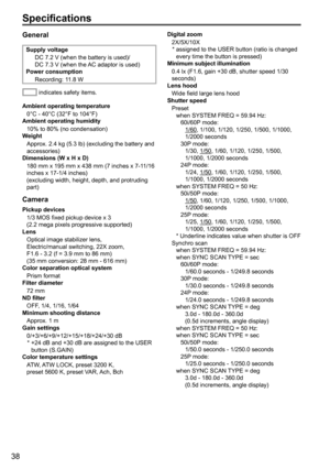 Page 3838
General
Supply voltageDC	7.2	V	(when	the	battery	is	used)/
DC 7.3 V (when the AC adaptor is used)
Power consumption
Recording: 1
1.8 W
 indicates safety items.
Ambient operating temperature 0°C - 40°C (32°F to 104°F)
Ambient operating humidity
10% to 80% (no condensation)
Weight
Approx.
	2.4	kg	(5.3	lb)	(excluding	the	battery	and	accessories)
Dimensions (W x H x D)
180
	mm	x	195	mm	x	438	mm	(7	inches	x	7-11/16	inches	x	17-1/4	inches)	(excluding	width,	height,	depth,	and	protruding	part)
Camera
Pickup...