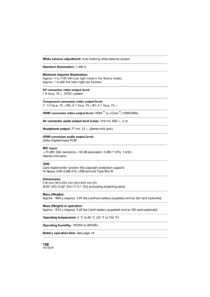 Page 108108VQT3Q78
White balance adjustment: Auto tracking white balance system
Standard illumination: 1,400 lx
Minimum required illumination:
Approx. 4 lx (1/30 with Low light mode in the Scene mode)
Approx. 1 lx with the color night rec function
AV connector video output level:
1.0 Vp-p, 75h, NTSC system
Component connector video output level;
Y; 1.0 Vp-p, 75h/Pb; 0.7 Vp-p, 75h/Pr; 0.7 Vp-p, 75h
HDMI connector video output level: HDMI™ (x.v.Color™) 1080i/480p
AV connector audio output level (Line): 316 mV,...