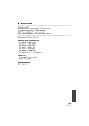 Page 109109VQT3Q78
∫Motion pictures
Recording media:
SD Memory Card (FAT12 and FAT16 system compliant)
SDHC Memory Card (FAT32 system compliant)
SDXC Memory Card (exFAT system compliant)
Refer to page 21 for details on SD cards usable in this unit.
Compression: MPEG-4 AVC/H.264
Recording mode and transfer rate:
HA; Approx. 17 Mbps (VBR)
HG; Approx. 13 Mbps (VBR)
HX; Approx. 9 Mbps (VBR)
HE; Approx. 5 Mbps (VBR)
SA; Approx. 9 Mbps (VBR)
SX; Approx. 4.5 Mbps (VBR)
Refer to page 105 for the recordable time.
Picture...