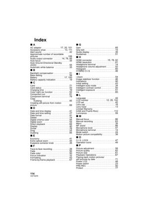 Page 114114VQT3Q78
Index
∫AAC adaptor  . . . . . . . . . . . . . . 17, 20, 101Accessory shoe  . . . . . . . . . . . . . .  13, 111Alert sound  . . . . . . . . . . . . . . . . . . . . . 42Approximate number of recordable 
pictures  . . . . . . . . . . . . . . . . . . . . . . . 106Audio output connector   . . . . . . 14, 78, 85Auto focus  . . . . . . . . . . . . . . . . . . . . . . 35Auto Ground-Directional Standby 
(AGS)  . . . . . . . . . . . . . . . . . . . . . . . . . 55Automatic white balance   . . . . . . ....