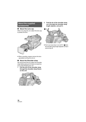 Page 1616VQT3Q78
∫About the Lens cap
When not using the unit, attach the lens cap 
to protect the lens.
≥When recording, always remove the lens 
cap before turning the unit on.
∫About the Shoulder strap
We recommend that you attach the shoulder 
strap before going out of doors to record so 
as to avoid dropping this unit.
1 Pull the end of the shoulder strap 
through the shoulder strap fixture 
on the unit.2 Fold the tip of the shoulder strap, 
run it through the shoulder strap 
length adjuster, and pull it....