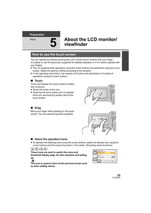 Page 2525VQT3Q78
Preparation
Setup
5
About the LCD monitor/
viewfinder
You can operate by directly touching the LCD monitor (touch screen) with your finger.
It is easier to use the stylus pen (supplied) for detailed operation or if it is hard to operate with 
your fingers.
≥The unit supports both operations using the cursor buttons and operations using the touch 
screen. Select the optimal method according to the situation.
≥In this operating instructions, the majority of functions are described on the basis of...