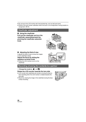 Page 2626VQT3Q78
≥Do not touch the LCD monitor with hard pointed tips, such as ball point pens.
≥Perform the touch screen calibration when the touch is not recognized or wrong location is 
recognized. (l44)
∫Using the viewfinder
Pull out the viewfinder and turn the 
viewfinder upward/downward by 
pinching the viewfinder extension 
knob.
∫Adjusting the field of view
It adjusts the field of view to show the images 
on the viewfinder clearly.
Adjust the focus by sliding the 
eyepiece corrector knob.
≥Close the LCD...