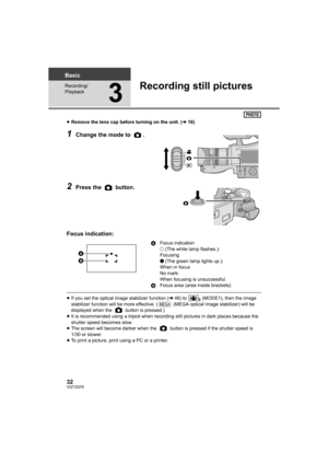 Page 3232VQT3Q78
Basic
Recording/
Playback
3
Recording still pictures
≥Remove the lens cap before turning on the unit. (l16)
1Change the mode to  .
2Press the   button.
Focus indication:
≥If you set the optical image stabilizer function (l46) to   (MODE1), then the image 
stabilizer function will be more effective. (  (MEGA optical image stabilizer) will be 
displayed when the   button is pressed.)
≥It is recommended using a tripod when recording still pictures in dark places because the 
shutter speed becomes...