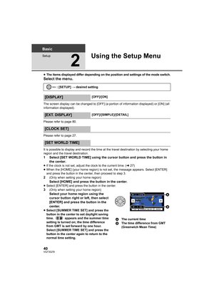 Page 4040VQT3Q78
Basic
Setup
2
Using the Setup Menu
≥The items displayed differ depending on the position and settings of the mode switch.
Select the menu.
The screen display can be changed to [OFF] (a portion of information displayed) or [ON] (all 
information displayed).
Please refer to page 80.
Please refer to page 27.
It is possible to display and record the time at the travel destination by selecting your home 
region and the travel destination.
1 Select [SET WORLD TIME] using the cursor button and press...