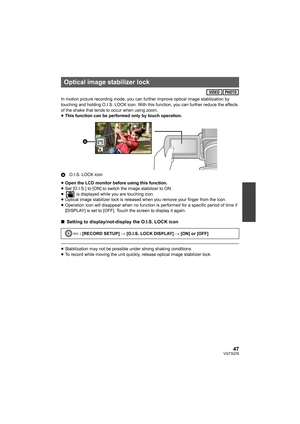 Page 4747VQT3Q78
In motion picture recording mode, you can further improve optical image stabilization by 
touching and holding O.I.S. LOCK icon. With this function, you can further reduce the effects 
of the shake that tends to occur when using zoom.
≥This function can be performed only by touch operation.
AO.I.S. LOCK icon
≥Open the LCD monitor before using this function.
≥Set [O.I.S.] to [ON] to switch the image stabilizer to ON.
≥ is displayed while you are touching icon.
≥Optical image stabilizer lock is...