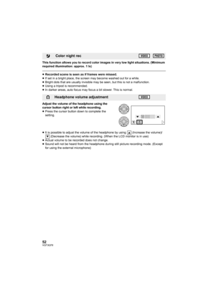 Page 5252VQT3Q78
This function allows you to record color images in very low light situations. (Minimum 
required illumination: approx. 1 lx)
≥Recorded scene is seen as if frames were missed.
≥If set in a bright place, the screen may become washed out for a while.
≥Bright dots that are usually invisible may be seen, but this is not a malfunction.
≥Using a tripod is recommended.
≥In darker areas, auto focus may focus a bit slower. This is normal.
Adjust the volume of the headphone using the 
cursor button right...