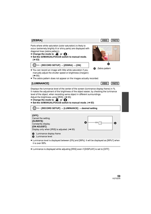 Page 5959VQT3Q78
Parts where white saturation (color saturation) is likely to 
occur (extremely brightly lit or shiny parts) are displayed with 
diagonal lines (zebra pattern).
≥Change the mode to   or  .
≥Set the iA/MANUAL/FOCUS switch to manual mode. 
(l63)
≥You can record an image with little white saturation if you 
manually adjust the shutter speed or brightness (iris/gain) 
(l65).
≥The zebra pattern does not appear on the images actually recorded.
Displays the luminance level of the center of the screen...