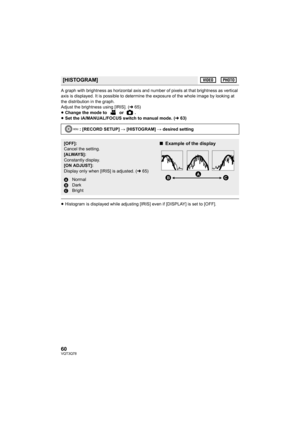 Page 6060VQT3Q78
A graph with brightness as horizontal axis and number of pixels at that brightness as vertical 
axis is displayed. It is possible to determine the exposure of the whole image by looking at 
the distribution in the graph.
Adjust the brightness using [IRIS]. (l65)
≥Change the mode to   or  .
≥Set the iA/MANUAL/FOCUS switch to manual mode. (l63)
≥Histogram is displayed while adjusting [IRIS] even if [DISPLAY] is set to [OFF].
[HISTOGRAM]
: [RECORD SETUP] # [HISTOGRAM] # desired setting
[OFF]:...