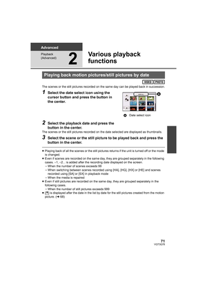 Page 7171VQT3Q78
Advanced
Playback 
(Advanced)
2
Various playback 
functions
The scenes or the still pictures recorded on the same day can be played back in succession.
1Select the date select icon using the 
cursor button and press the button in 
the center.
2Select the playback date and press the 
button in the center.
The scenes or the still pictures recorded on the date selected are displayed as thumbnails.
3Select the scene or the still picture to be played back and press the 
button in the center....