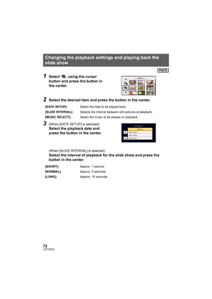 Page 7272VQT3Q78
1Select   using the cursor 
button and press the button in 
the center.
2Select the desired item and press the button in the center.
3(When [DATE SETUP] is selected)
Select the playback date and 
press the button in the center.
(When [SLIDE INTERVAL] is selected)
Select the interval of playback for the slide show and press the 
button in the center.
Changing the playback settings and playing back the 
slide show
[DATE SETUP]:Select the date to be played back.
[SLIDE INTERVAL]:Selects the...