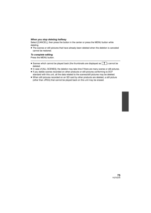 Page 7575VQT3Q78
When you stop deleting halfwaySelect [CANCEL], then press the button in the center or press the MENU button while 
deleting.
≥The scenes or still pictures that have already been deleted when the deletion is canceled 
cannot be restored.
To complete editingPress the MENU button.
≥Scenes which cannot be played back (the thumbnails are displayed as  ) cannot be 
deleted.
≥
In case of [ALL SCENES], the deletion may take time if there are many scenes or still pictures.≥If you delete scenes recorded...