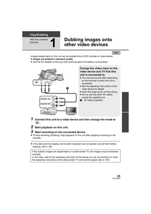 Page 8585VQT3Q78
Copy/Dubbing
With this unit/other 
products
1
Dubbing images onto 
other video devices
Images played back on this unit can be dubbed onto a DVD recorder or video device.
≥Images are dubbed in standard quality.
≥Use the AC adaptor to free you from worrying about the battery running down.
1Connect this unit to a video device and then change the mode to 
.
2Start playback on this unit.
3Start recording on the connected device.
≥To stop recording (dubbing), stop playback on this unit after stopping...