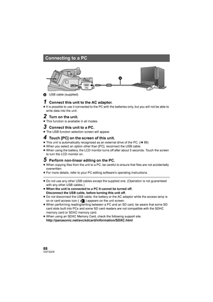 Page 8888VQT3Q78
AUSB cable (supplied)
1Connect this unit to the AC adaptor.≥It is possible to use it connected to the PC with the batteries only, but you will not be able to 
write data into the unit.
2Turn on the unit.≥This function is available in all modes.
3Connect this unit to a PC.≥The USB function selection screen will appear.
4Touch [PC] on the screen of this unit.≥This unit is automatically recognized as an external drive of the PC. (l89)
≥When you select an option other than [PC], reconnect the USB...