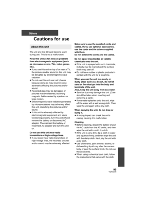 Page 9999VQT3Q78
Others
Cautions for use
The unit and the SD card become warm 
during use. This is not a malfunction.
Keep this unit as far away as possible 
from electromagnetic equipment (such 
as microwave ovens, TVs, video games 
etc.).
≥If you use this unit on top of or near a TV, 
the pictures and/or sound on this unit may 
be disrupted by electromagnetic wave 
radiation.
≥Do not use this unit near cell phones 
because doing so may result in noise 
adversely affecting the pictures and/or 
sound.
≥Recorded...