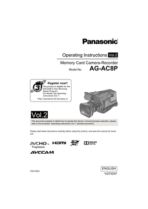 Page 1Operating Instructions
Memory Card Camera-Recorder
Model No.    AG-AC8P
Vol.2
Please read these instructions carefully before using this product, and save this manual for future 
use.
VQT5D97
ENGLISH
until 
2013/9/30
Register now!!
http://panasonic.biz/sav/pass_e/This product is eligible for the 
AVCCAM 3 Year Warranty 
Repair Program. 
For details, see operating 
instructions Vol. 1.
This document explains in detail how to operate this device. Concerning basic operation, please 
refer to the enclosed...