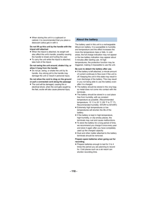 Page 118- 118 -
≥When storing the unit in a cupboard or 
cabinet, it is recommended that you place a 
desiccant (silica gel) in with it.
Do not lift up this unit by the handle with the 
tripod still attached
≥ When the tripod is attached, its weight will 
also affect the unit’s handle, possibly causing 
the handle to break and hurting the user.
≥ To carry the unit while the tripod is attached, 
take hold of the tripod.
Do not swing the unit around, shake it by, or 
allow it hang from the handle
≥ Do not jar,...