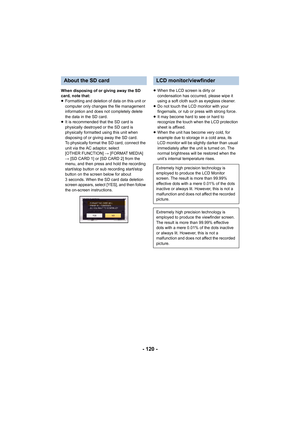 Page 120- 120 -
When disposing of or giving away the SD 
card, note that:
≥Formatting and deletion of data on this unit or 
computer only changes the file management 
information and does not completely delete 
the data in the SD card.
≥ It is recommended that the SD card is 
physically destroyed or the SD card is 
physically formatted using this unit when 
disposing of or giving away the SD card.
To physically format the SD card, connect the 
unit via the AC adaptor, select 
[OTHER FUNCTION]  # [FORMAT MEDIA]...