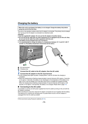 Page 13- 13 -
Charging the battery
The unit is in the standby condition when the AC adaptor is connected. The primary circuit is always 
“live” as long as the AC adaptor is connected to an electrical outlet.
Important:
≥Use the supplied AC adaptor. Do not use the AC adaptor of another device.
≥ Do not use the AC cable with any other equipment as it is designed only for this unit. Also, 
do not use the AC cable from other equipment with this unit.
≥ The battery can be charged if the unit is turned on.
≥ It is...