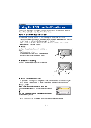 Page 19- 19 -
The viewfinder is turned off and the LCD monitor is turned on when the LCD monitor is opened. 
The viewfinder is turned on when the LCD monitor is closed.
How to use the touch screen
You can operate by directly touching the LCD monitor (touch screen) with your finger.≥The unit supports both operations using the cursor buttons and operations using the touch 
screen. Select the optimal method according to the situation.
≥ In this operating instructions, the majority of functions are described on the...