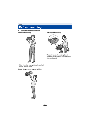 Page 24- 24 -
∫
Basic camera positioning
Normal recording
≥ Place the unit on your right shoulder and hold 
it firmly with both hands.
Recording from a high position Low-angle recording
≥
For easier low-angle recording, the sub 
recording start/stop button and the sub zoom 
lever can be used.
Basic
Before recording 