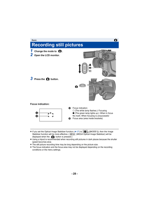 Page 28- 28 -
1Change the mode to  .
2Open the LCD monitor.
3Press the   button.
Focus indication:
≥ If you set the Optical Image Stabilizer function ( l37) to   ([MODE1]), then the Image 
Stabilizer function will be more effective. (  (MEGA Optical Image Stabilizer) will be 
displayed when the   button is pressed.)
≥ Using a tripod is recommended when recording still pictures in dark places because the shutter 
speed becomes slow.
≥ The still picture recording time may be long depending on the picture size.
≥...