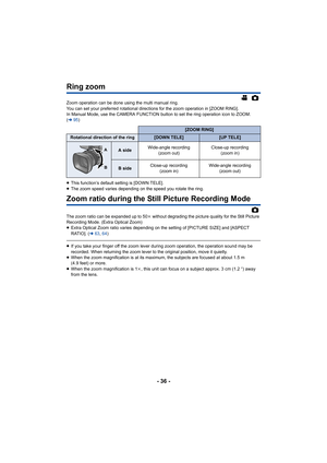 Page 36- 36 -
Ring zoom
Zoom operation can be done using the multi manual ring.
You can set your preferred rotational directions for the zoom operation in [ZOOM RING].
In Manual Mode, use the CAMERA FUNCTION button to set the ring operation icon to ZOOM. 
(l 95)
≥ This function’s default setting is [DOWN TELE].
≥ The zoom speed varies depending on the speed you rotate the ring.
Zoom ratio during the Still Picture Recording Mode
The zoom ratio can be expanded up to 50 k without degrading the picture quality for...