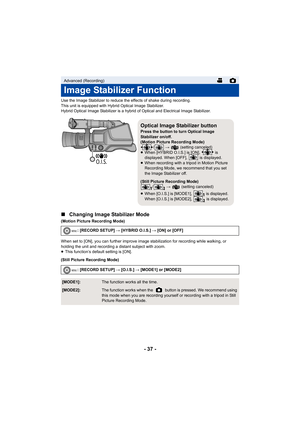 Page 37- 37 -
Use the Image Stabilizer to reduce the effects of shake during recording.
This unit is equipped with Hybrid Optical Image Stabilizer.
Hybrid Optical Image Stabilizer is a hybrid of Optical and Electrical Image Stabilizer.
∫Changing Image Stabilizer Mode
(Motion Picture Recording Mode)
When set to [ON], you can further improve image stabilization for recording while walking, or 
holding the unit and recording a distant subject with zoom.
≥This function’s default setting is [ON].
(Still Picture...