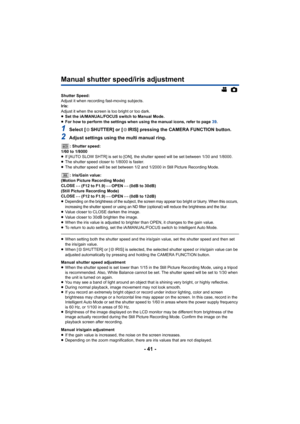 Page 41- 41 -
Manual shutter speed/iris adjustment
Shutter Speed:
Adjust it when recording fast-moving subjects.
Iris:
Adjust it when the screen is too bright or too dark.
≥Set the iA/MANUAL/FOCUS switch to Manual Mode.
≥ For how to perform the settings when using the manual icons, refer to page  39.
1Select [ SHUTTER] or [ IRIS] pressing the CAMERA FUNCTION button.
2Adjust settings using the multi manual ring.
: Shutter speed:
1/60 to 1/8000
≥ If [AUTO SLOW SHTR] is set to [ON], the shutter speed will be set...