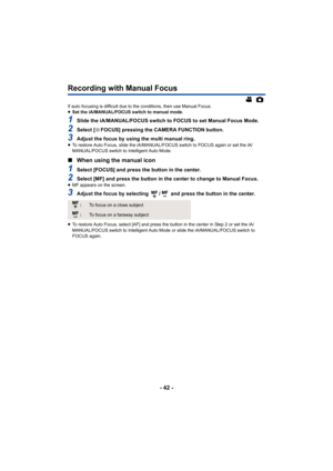 Page 42- 42 -
Recording with Manual Focus
If auto focusing is difficult due to the conditions, then use Manual Focus.
≥Set the iA/MANUAL/FOCUS switch to manual mode.
1Slide the iA/MANUAL/FOCUS switch to FOCUS to set Manual Focus Mode.
2Select [ FOCUS] pressing the CAMERA FUNCTION button.
3Adjust the focus by using the multi manual ring.≥To restore Auto Focus, slide the iA/MANUAL/ FOCUS switch to FOCUS again or set the iA/
MANUAL/FOCUS switch to Intelligent Auto Mode.
∫ When using the manual icon
1Select [FOCUS]...