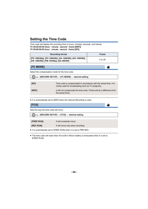 Page 44- 44 -
Setting the Time Code
Time code will display the recording time in hours, minutes, seconds, and frames.
TC 00:00:00:00 (hour : minute : second : frame [NDF])
TC 00:00:00.00 (hour : minute : second . frame [DF])
Select the compensation mode for the time code.
≥It is automatically set to [NDF] when  the Interval Recording is used.
Sets the way the time code will move.
≥ It is automatically set to [FREE RUN] when it is set to PRE-REC.
≥The time code will reset when the built-in lithium battery is...