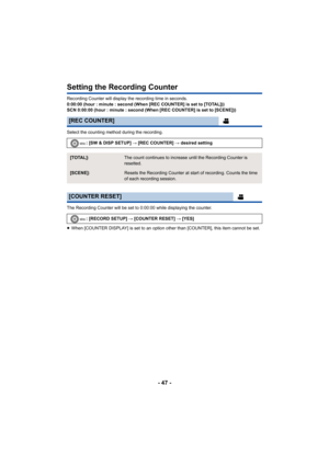 Page 47- 47 -
Setting the Recording Counter
Recording Counter will display the recording time in seconds.
0:00:00 (hour : minute : second (When [REC COUNTER] is set to [TOTAL]))
SCN 0:00:00 (hour : minute : second (When [REC COUNTER] is set to [SCENE]))
Select the counting method during the recording.
The Recording Counter will be set to 0:00:00 while displaying the counter.
≥When [COUNTER DISPLAY] is set to an option other than [COUNTER], this item cannot be set.
[REC COUNTER]
: [SW & DISP SETUP]  # [REC...