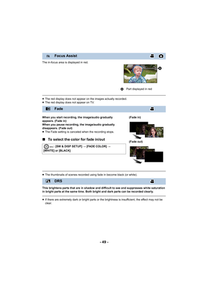 Page 49- 49 -
The in-focus area is displayed in red.
≥The red display does not appear on the images actually recorded.
≥ The red display does not appear on TV.
When you start recording, the image/audio gradually 
appears. (Fade in)
When you pause recording, the image/audio gradually 
disappears. (Fade out)
≥ The Fade setting is canceled when the recording stops.
∫ To select the color for fade in/out
≥The thumbnails of scenes recorded using fade in become black (or white).
This brightens parts that are in shadow...