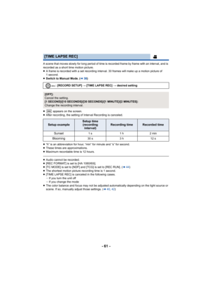 Page 61- 61 -
A scene that moves slowly for long period of time is recorded frame by frame with an interval, and is 
recorded as a short time motion picture.
≥A frame is recorded with a set recording interval. 30 frames will make up a motion picture of 
1 second.
≥ Switch to Manual Mode. ( l38)
≥  appears on the screen.
≥ After recording, the setting of Interval Recording is canceled.
≥ “h” is an abbreviation for hour, “min” for minute and “s” for second.
≥ These times are approximations.
≥ Maximum recordable...