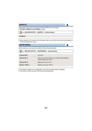 Page 62- 62 -
Image aspect ratio for the recording format [SA 480/60i] can be changed.
≥Set [REC FORMAT] to [SA 480/60i]. ( l59)
≥When using the LCD monitor, when the aspect ratio is set to [4:3], black bands are displayed on 
the left and right of the screen.
Set the maximum zoom ratio for the Motion Picture Recording Mode.
≥ The larger the digital zoom magnification, the more the image quality is degraded.
≥ This function cannot be used in Still Picture Recording Mode.
[ASPECT]
: [RECORD SETUP] # [ASPECT]  #...