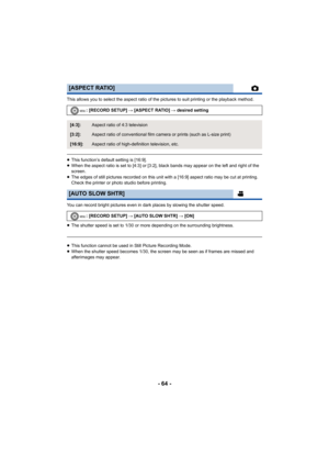 Page 64- 64 -
This allows you to select the aspect ratio of the pictures to suit printing or the playback method.
≥This function’s default setting is [16:9].
≥ When the aspect ratio is set to [4:3] or [3:2], black bands may appear on the left and right of the 
screen.
≥ The edges of still pictures recorded on this unit with a [16:9] aspect ratio may be cut at printing. 
Check the printer or photo studio before printing.
You can record bright pictures even in dark places by slowing the shutter speed.
≥ The...