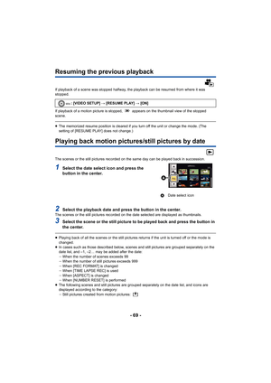 Page 69- 69 -
Resuming the previous playback
If playback of a scene was stopped halfway, the playback can be resumed from where it was 
stopped.
If playback of a motion picture is stopped,   appears on the thumbnail view of the stopped 
scene.
≥The memorized resume position is cleared if you turn off the unit or change the mode. (The 
setting of [RESUME PLAY] does not change.)
Playing back motion pictures/still pictures by date
The scenes or the still pictures recorded on the same day can be played back in...