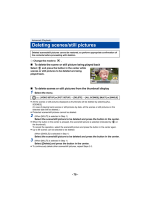 Page 70- 70 -
¬Change the mode to  .
∫ To delete the scene or still picture being played back
Select   and press the button in the center while 
scenes or still pictures to be deleted are being 
played back.
∫To delete scenes or still pictures from the thumbnail display
1Select the menu.
≥All the scenes or still pictures displayed as thumbnails will be deleted by selecting [ALL 
SCENES].
(In case of playing back scenes or still pictures by date, all the scenes or still pictures on the 
selected date will be...