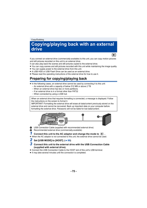 Page 75- 75 -
If you connect an external drive (commercially-available) to this unit, you can copy motion pictures 
and still pictures recorded on this unit to an external drive.
It can also play back the scenes and still pictures copied to the external drive.
≥ You can copy scenes and still pictures recorded with this unit while maintaining the image quality.
≥ You can supply power to the external drive from this unit.
≥ A USB HDD or USB Flash Drive can be used as an external drive.
≥ Please read the operating...