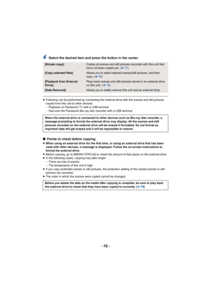 Page 76- 76 -
4Select the desired item and press the button in the center.
≥Following can be performed by connecting the external drive with the scenes and still pictures 
copied from this unit to other devices.
jPlayback on Panasonic TV with a USB terminal
j Dub onto the Panasonic Blu-ray disc recorder with a USB terminal
∫ Points to check before copying
≥When using an external drive for the first time, or using an external drive that has been 
used with other devices, a message is displayed. Follow the...