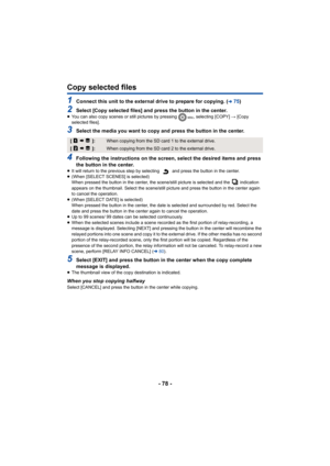 Page 78- 78 -
Copy selected files
1Connect this unit to the external drive to prepare for copying. (l75)
2Select [Copy selected files] and press the button in the center.≥You can also copy scenes or still pictures by pressing  , selecting [COPY]  # [Copy 
selected files].
3Select the media you want to copy and press the button in the center.
4Following the instructions on the screen, select the desired items and press 
the button in the center.
≥ It will return to the previous step by selecting   and press the...