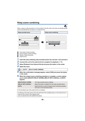 Page 80- 80 -
Relay scene combining
When a scene is relay-recorded (l60) from either of the SD cards to the other, the divided pieces 
can be recombined into one scene in an external drive.
A First media of relay-recording
B Second media of relay-recording
C Range of Relay Recording
D External drive
1Insert SD cards containing relay-recorded scenes into card slot 1 and card slot 2.
2Connect this unit to the external drive to prepare for playback (l75).
3Select [Playback from External Drive] and press the button...
