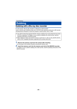 Page 81- 81 -
Dubbing with a Blu-ray disc recorder
≥In this manual, “Blu-ray disc recorder” is referred to as “BD recorder”.
Insert a memory card containing video shot in AVCHD mode using the camera into a BD recorder 
manufactured by Panasonic to save the contents in a Blu-ray Disc, DVD, or HDD.
1Remove the memory card from the camera after shooting.Turn the power of the camera off before removing the memory card.
2Insert the memory card into the memory card slot of the BD/DVD recorder.For details on how to...