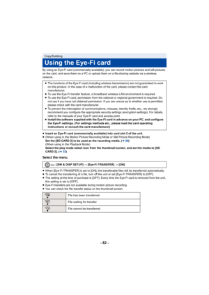 Page 82- 82 -
By using an Eye-Fi card (commercially-available), you can record motion pictures and still pictures 
on the card, and save them on a PC or upload them on a file-sharing website via a wireless 
network.
≥Insert an Eye-Fi card (commercially available) into card slot 2 of the unit.
≥ (When using in the Motion Picture Recording Mode or Still Picture Recording Mode)
Set the [SD CARD 2] to be used as the recording media. ( l26)
(When using in the Playback Mode)
Select the play mode select icon from the...