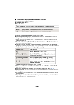 Page 84- 84 -
∫
Using the [Eye-Fi Power Management] function
Set the power source for Eye-Fi transfers.
≥Change the mode to  .
Select the menu.
≥The Eye-Fi menu only appears when an Eye-Fi card is used.
≥ The Eye-Fi transfer feature cannot be guaranteed to continue to operate in the future due to 
changes to the card specification etc.
≥ Update the firmware of the Eye-Fi card to the latest one using the software supplied with the 
Eye-Fi card before use.
≥ When the endless memory function of the Eye-Fi card is...