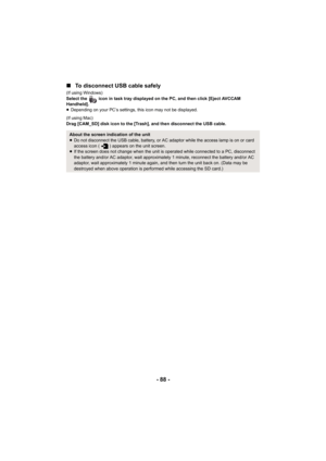 Page 88- 88 -
∫
To disconnect USB cable safely
(If using Windows)
Select the   icon in task tray displayed on the PC, and then click [Eject AVCCAM 
Handheld].
≥Depending on your PC’s settings, this icon may not be displayed.
(If using Mac)
Drag [CAM_SD] disk icon to the [Trash], and then disconnect the USB cable.
About the screen indication of the unit
≥ Do not disconnect the USB cable, battery, or AC adaptor while the access lamp is on or card 
access icon ( ) appears on the unit screen.
≥ If the screen does...