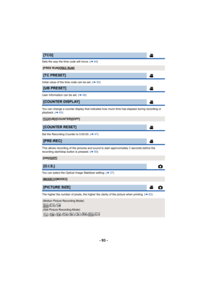 Page 93- 93 -
Sets the way the time code will move. (l44)
Initial value of the time code can be set. ( l45)
User Information can be set. (l 46)
You can change a counter display that indicates how much time has elapsed during recording or 
playback. ( l43)
Set the Recording Counter to 0:00:00. ( l47)
This allows recording of the pictures and sound to start approximately 3 seconds before the 
recording start/stop button is pressed. ( l50)
You can select the Optical Image Stabilizer setting. ( l37)
The higher the...