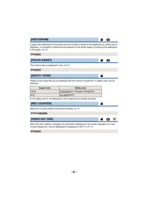Page 97- 97 -
A graph with brightness as horizontal axis and number of pixels at that brightness as vertical axis is 
displayed. It is possible to determine the exposure of the whole image by looking at the distribution 
in the graph. (l52)
The in-focus area is displayed in red. ( l49)
Display of the range that can be displayed with the common household TV (safety zone) can be 
switched.
≥ The safety zone is not displayed on the images that is actually recorded.
Select the counting method during the recording....